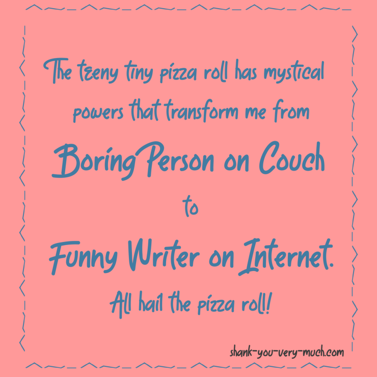 The teeny tiny pizza roll has mystical powers that transform me from Boring Person on Couch to Funny Writer on Internet. All hail the pizza roll!