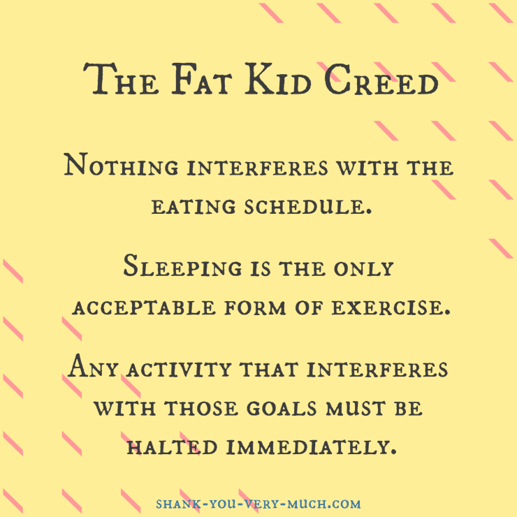 "The Fat Kid Creed Nothing interferes with the eating schedule. Sleeping is the only acceptable form of exercise. Any activity that interferes with those goals must be halted immediately."