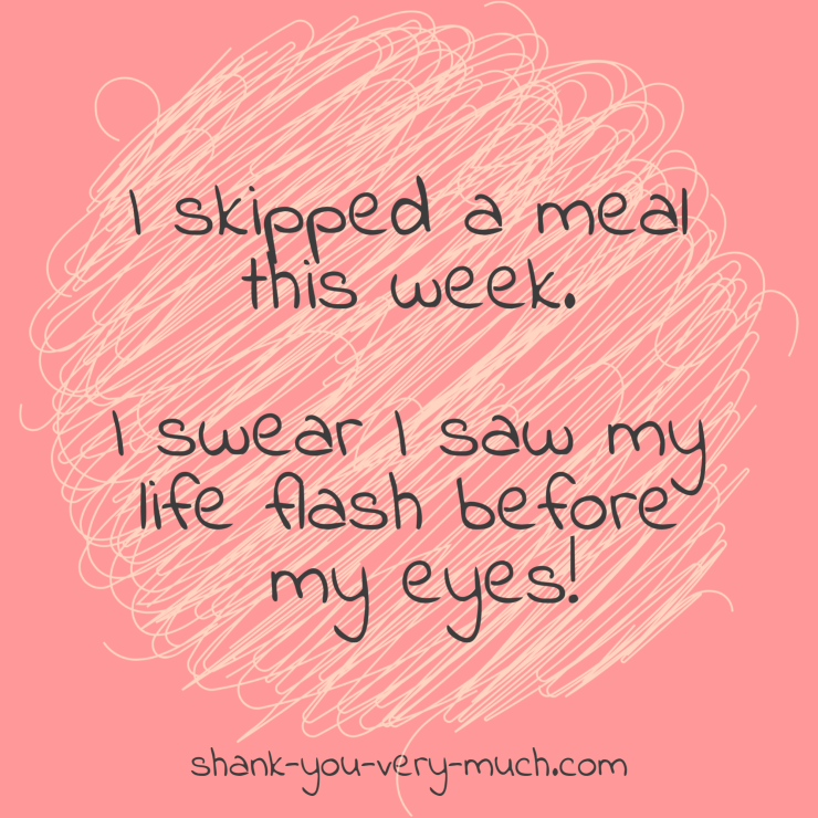 I skipped a meal this week. I swear I saw my life flash before my eyes!