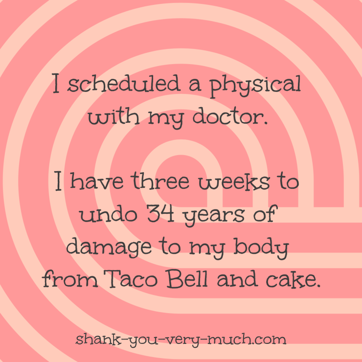 I scheduled a physical with my doctor. I have three weeks to undo 34 years of damage to my body from Taco Bell and cake.