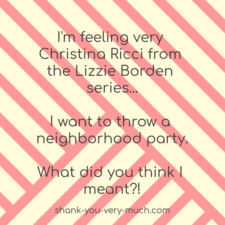 I'm feeling very Christina Ricci from the Lizzie Borden series... I want to throw a neighborhood party. What did you think I meant?!