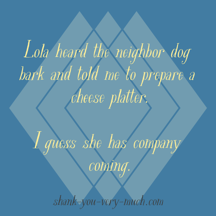 Lola heard the neighbor dog bark and told me to prepare a cheese platter. I guess she has company coming.