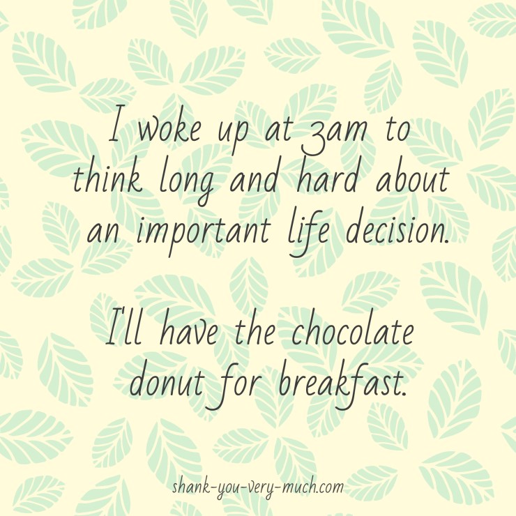 I woke up at 3am to think long and hard about an important life decision. I'll have the chocolate donut for breakfast.