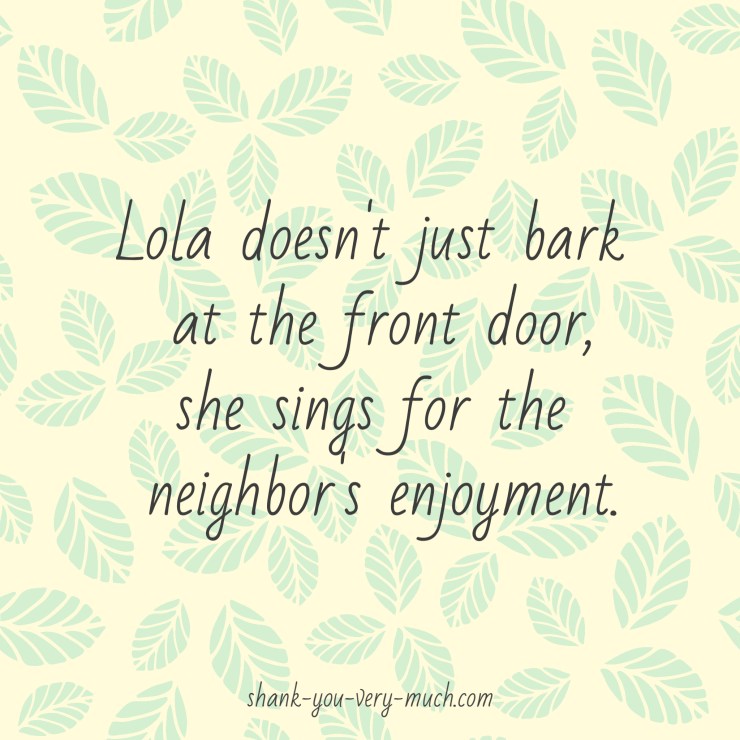 Lola doesn't just bark at the front door, she sings for the neighbor's enjoyment.